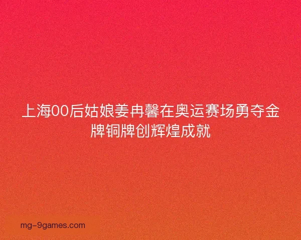 上海00后姑娘姜冉馨在奥运赛场勇夺金牌铜牌创辉煌成就