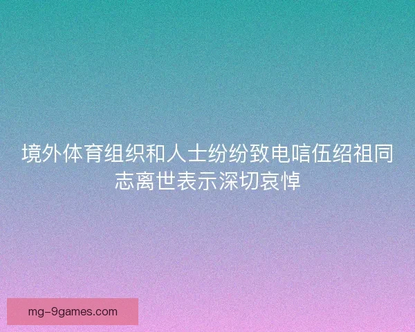 境外体育组织和人士纷纷致电唁伍绍祖同志离世表示深切哀悼